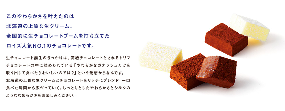 このやわらかさを叶えたのは北海道の上質な生クリーム。全国的に生チョコレートブームを打ち立てたロイズ人気NO.1のチョコレートです。