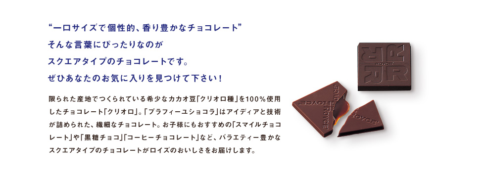 “一口サイズで個性的、香り豊かなチョコレート”そんな言葉にぴったりなのがスクエアタイプのチョコレートです。ぜひあなたのお気に入りを見つけて下さい！