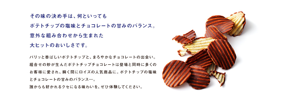 その味の決め手は、何といってもポテトチップの塩味とチョコレートの甘みのバランス。意外な組み合わせから生まれた大ヒットのおいしさです。